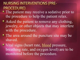 The patient may receive a sedative prior to
the procedure to help the patient relax.
Asked the patient to remove any clothing,
jewelry, or other objects that may interfere
with the procedure.
The area around the puncture site may be
shaved.
Vital signs (heart rate, blood pressure,
breathing rate, and oxygen level) are to be
monitored before the procedure.
 