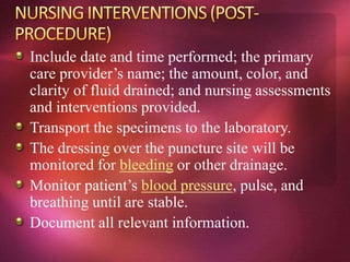 Include date and time performed; the primary
care provider’s name; the amount, color, and
clarity of fluid drained; and nursing assessments
and interventions provided.
Transport the specimens to the laboratory.
The dressing over the puncture site will be
monitored for bleeding or other drainage.
Monitor patient’s blood pressure, pulse, and
breathing until are stable.
Document all relevant information.
 
