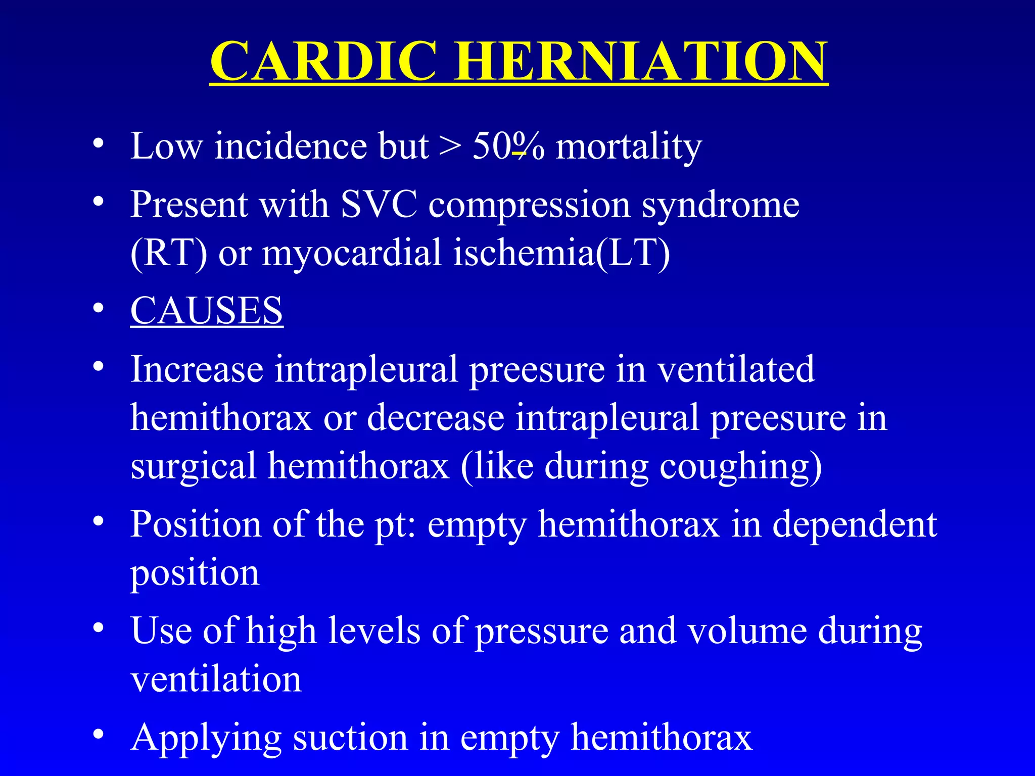 CARDIC HERNIATION
• Low incidence but > 50% mortality
• Present with SVC compression syndrome
(RT) or myocardial ischemia(LT)
• CAUSES
• Increase intrapleural preesure in ventilated
hemithorax or decrease intrapleural preesure in
surgical hemithorax (like during coughing)
• Position of the pt: empty hemithorax in dependent
position
• Use of high levels of pressure and volume during
ventilation
• Applying suction in empty hemithorax
 