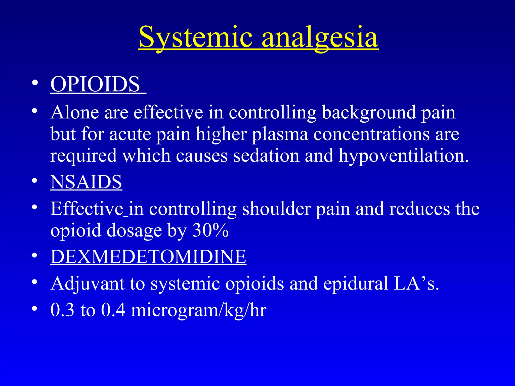 Systemic analgesia
• OPIOIDS
• Alone are effective in controlling background pain
but for acute pain higher plasma concentrations are
required which causes sedation and hypoventilation.
• NSAIDS
• Effective in controlling shoulder pain and reduces the
opioid dosage by 30%
• DEXMEDETOMIDINE
• Adjuvant to systemic opioids and epidural LA’s.
• 0.3 to 0.4 microgram/kg/hr
 