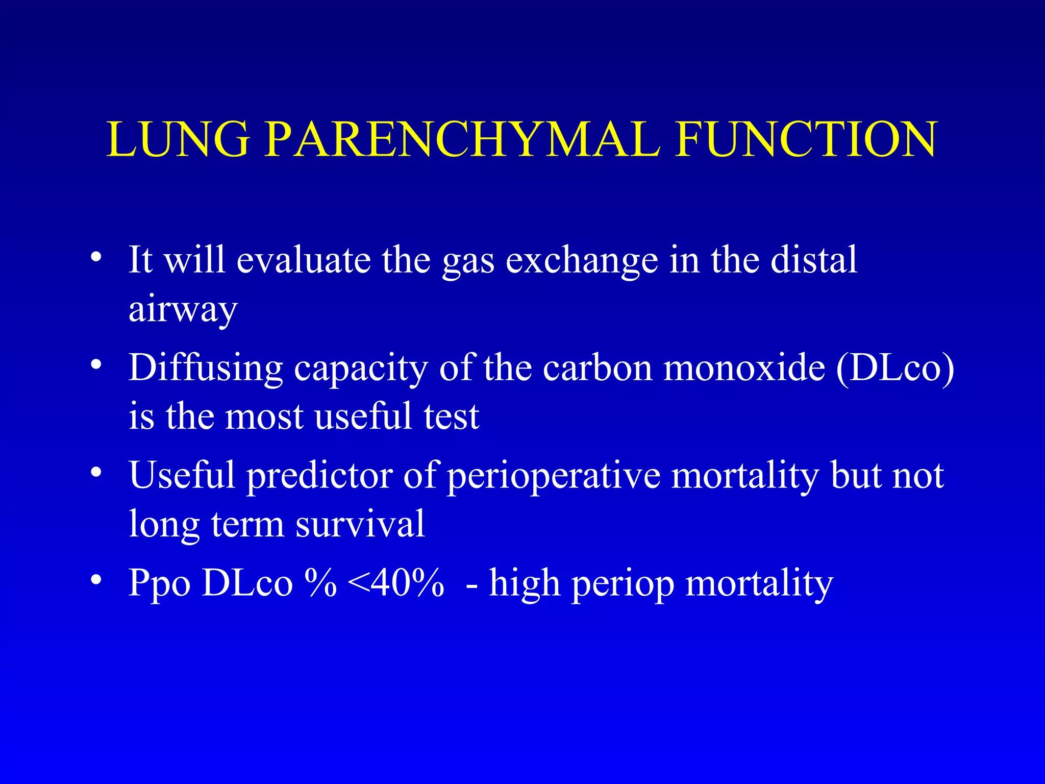 LUNG PARENCHYMAL FUNCTION
• It will evaluate the gas exchange in the distal
airway
• Diffusing capacity of the carbon monoxide (DLco)
is the most useful test
• Useful predictor of perioperative mortality but not
long term survival
• Ppo DLco % <40% - high periop mortality
 