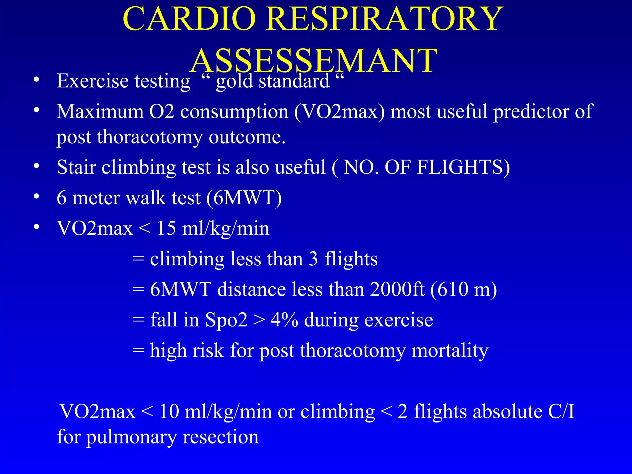 CARDIO RESPIRATORY
ASSESSEMANT• Exercise testing “ gold standard “
• Maximum O2 consumption (VO2max) most useful predictor of
post thoracotomy outcome.
• Stair climbing test is also useful ( NO. OF FLIGHTS)
• 6 meter walk test (6MWT)
• VO2max < 15 ml/kg/min
= climbing less than 3 flights
= 6MWT distance less than 2000ft (610 m)
= fall in Spo2 > 4% during exercise
= high risk for post thoracotomy mortality
VO2max < 10 ml/kg/min or climbing < 2 flights absolute C/I
for pulmonary resection
 