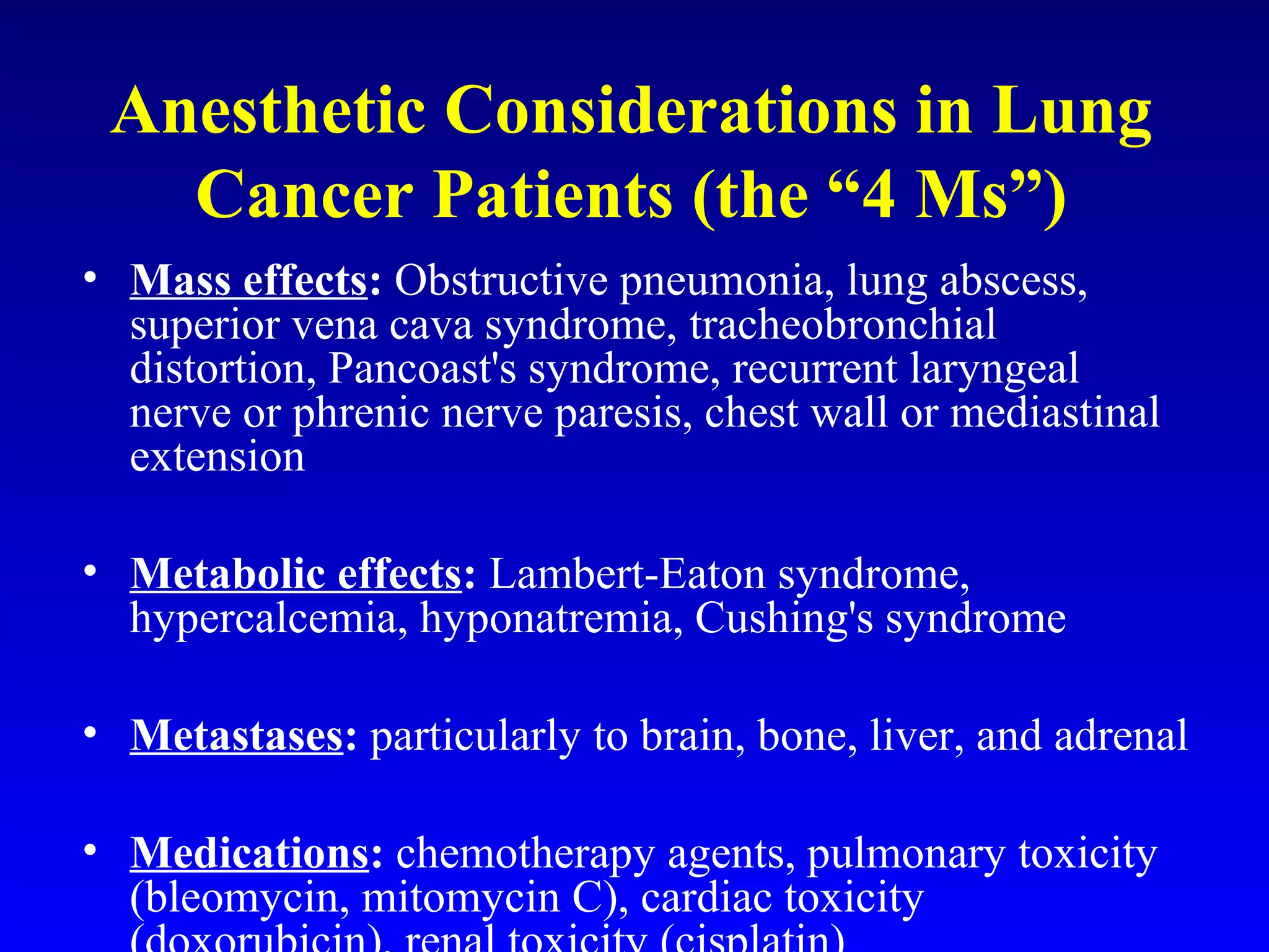 Anesthetic Considerations in Lung
Cancer Patients (the “4 Ms”)
• Mass effects: Obstructive pneumonia, lung abscess,
superior vena cava syndrome, tracheobronchial
distortion, Pancoast's syndrome, recurrent laryngeal
nerve or phrenic nerve paresis, chest wall or mediastinal
extension
• Metabolic effects: Lambert-Eaton syndrome,
hypercalcemia, hyponatremia, Cushing's syndrome
• Metastases: particularly to brain, bone, liver, and adrenal
• Medications: chemotherapy agents, pulmonary toxicity
(bleomycin, mitomycin C), cardiac toxicity
 