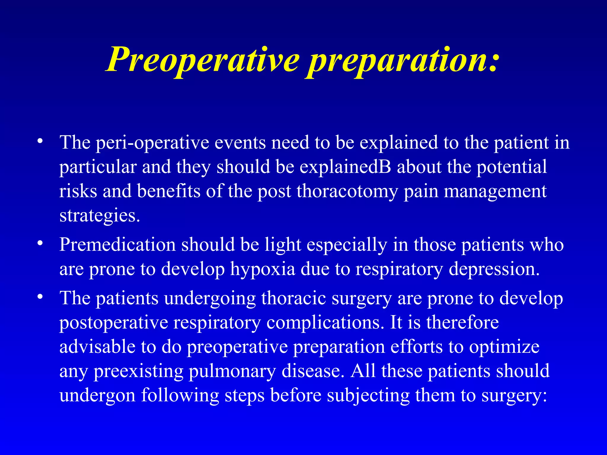 Preoperative preparation:
• The peri-operative events need to be explained to the patient in
particular and they should be explainedB about the potential
risks and benefits of the post thoracotomy pain management
strategies.
• Premedication should be light especially in those patients who
are prone to develop hypoxia due to respiratory depression.
• The patients undergoing thoracic surgery are prone to develop
postoperative respiratory complications. It is therefore
advisable to do preoperative preparation efforts to optimize
any preexisting pulmonary disease. All these patients should
undergon following steps before subjecting them to surgery:
 