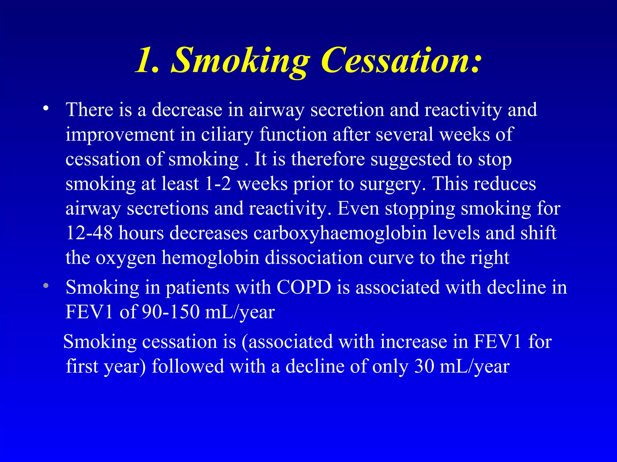 1. Smoking Cessation:
• There is a decrease in airway secretion and reactivity and
improvement in ciliary function after several weeks of
cessation of smoking . It is therefore suggested to stop
smoking at least 1-2 weeks prior to surgery. This reduces
airway secretions and reactivity. Even stopping smoking for
12-48 hours decreases carboxyhaemoglobin levels and shift
the oxygen hemoglobin dissociation curve to the right
• Smoking in patients with COPD is associated with decline in
FEV1 of 90-150 mL/year
Smoking cessation is (associated with increase in FEV1 for
first year) followed with a decline of only 30 mL/year
 