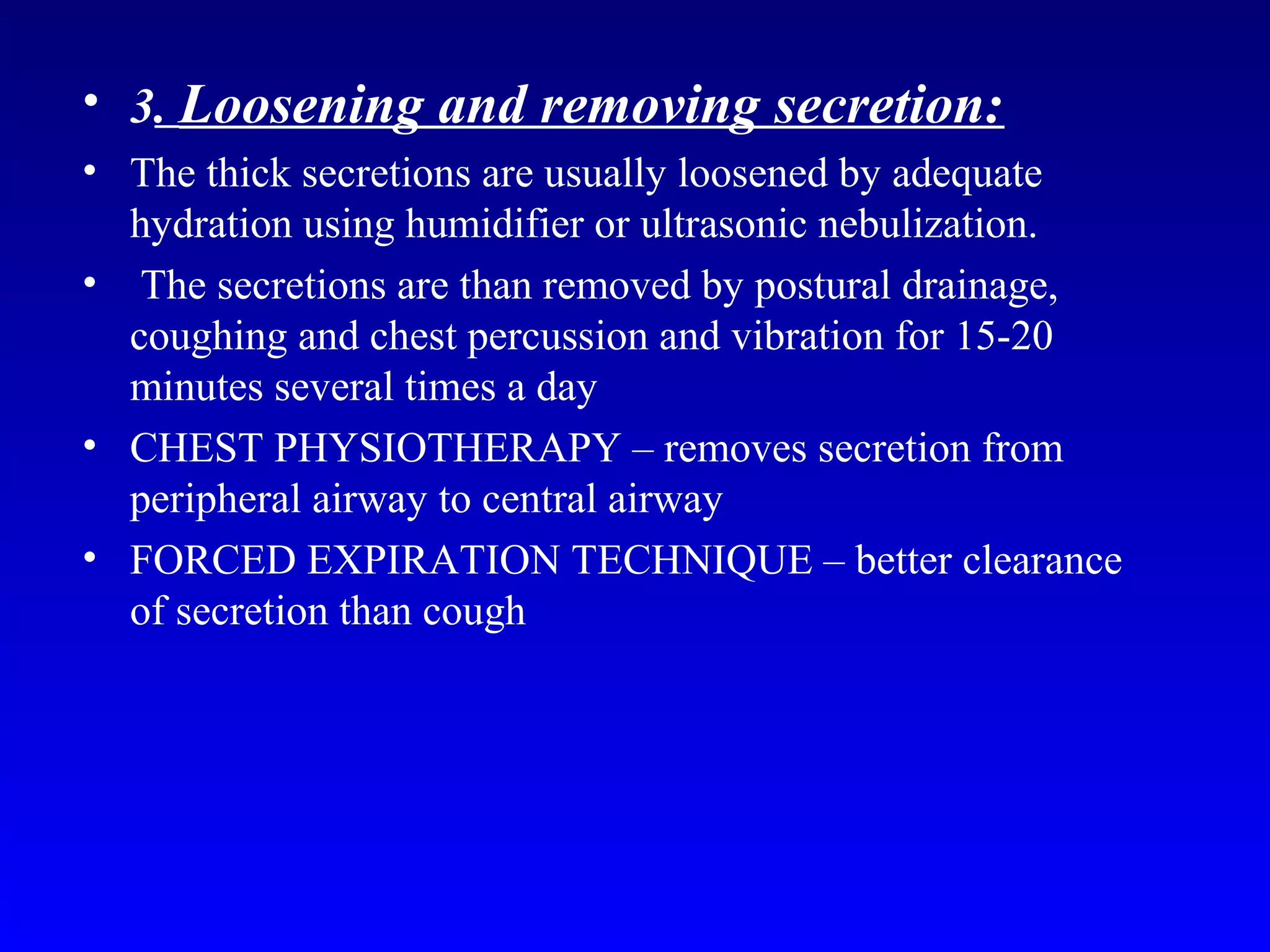 • 3. Loosening and removing secretion:
• The thick secretions are usually loosened by adequate
hydration using humidifier or ultrasonic nebulization.
• The secretions are than removed by postural drainage,
coughing and chest percussion and vibration for 15-20
minutes several times a day
• CHEST PHYSIOTHERAPY – removes secretion from
peripheral airway to central airway
• FORCED EXPIRATION TECHNIQUE – better clearance
of secretion than cough
 