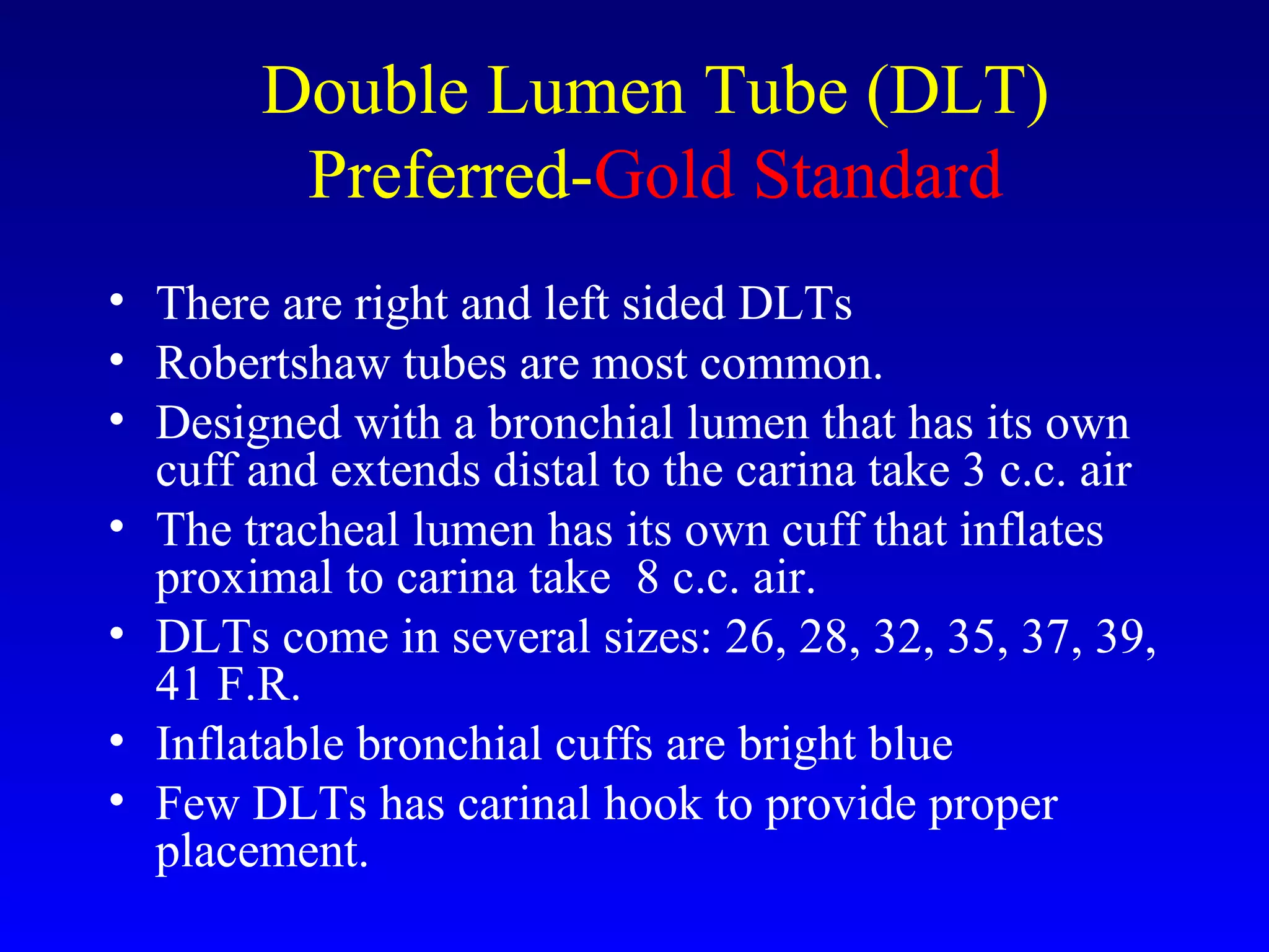 Double Lumen Tube (DLT)
Preferred-Gold Standard
• There are right and left sided DLTs
• Robertshaw tubes are most common.
• Designed with a bronchial lumen that has its own
cuff and extends distal to the carina take 3 c.c. air
• The tracheal lumen has its own cuff that inflates
proximal to carina take 8 c.c. air.
• DLTs come in several sizes: 26, 28, 32, 35, 37, 39,
41 F.R.
• Inflatable bronchial cuffs are bright blue
• Few DLTs has carinal hook to provide proper
placement.
 