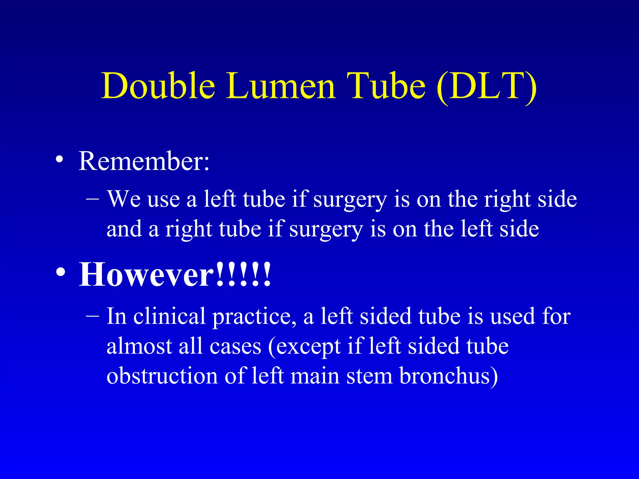 Double Lumen Tube (DLT)
• Remember:
– We use a left tube if surgery is on the right side
and a right tube if surgery is on the left side
• However!!!!!
– In clinical practice, a left sided tube is used for
almost all cases (except if left sided tube
obstruction of left main stem bronchus)
 