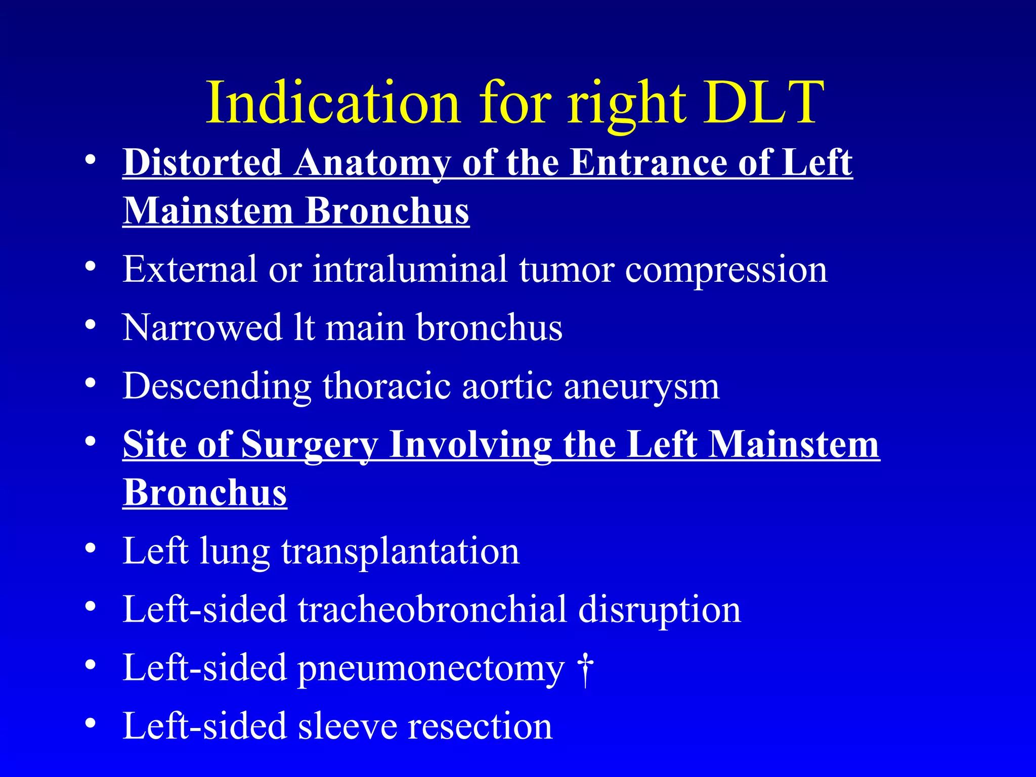 Indication for right DLT
• Distorted Anatomy of the Entrance of Left
Mainstem Bronchus
• External or intraluminal tumor compression
• Narrowed lt main bronchus
• Descending thoracic aortic aneurysm
• Site of Surgery Involving the Left Mainstem
Bronchus
• Left lung transplantation
• Left-sided tracheobronchial disruption
• Left-sided pneumonectomy †
• Left-sided sleeve resection
 