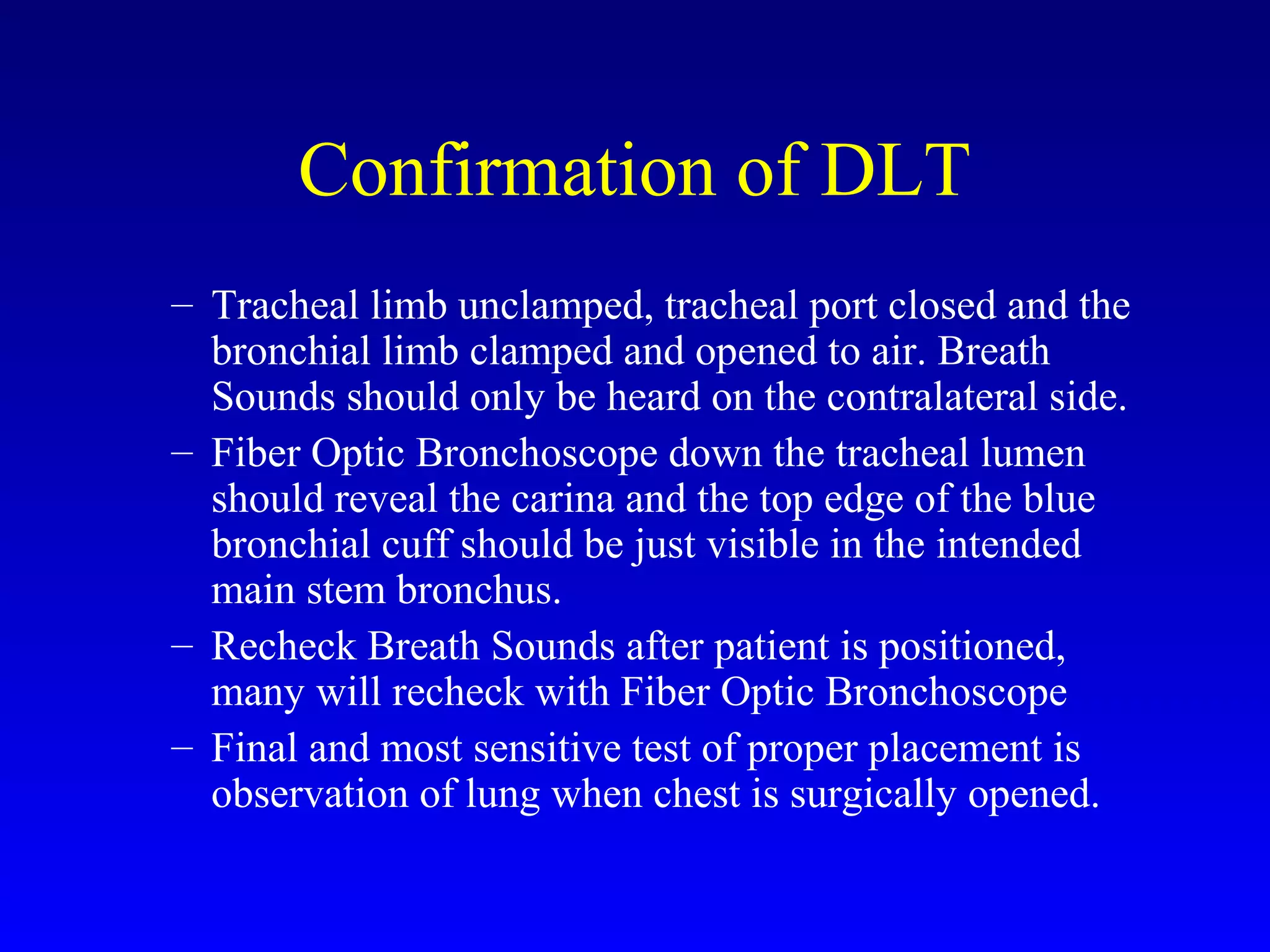 Confirmation of DLT
– Tracheal limb unclamped, tracheal port closed and the
bronchial limb clamped and opened to air. Breath
Sounds should only be heard on the contralateral side.
– Fiber Optic Bronchoscope down the tracheal lumen
should reveal the carina and the top edge of the blue
bronchial cuff should be just visible in the intended
main stem bronchus.
– Recheck Breath Sounds after patient is positioned,
many will recheck with Fiber Optic Bronchoscope
– Final and most sensitive test of proper placement is
observation of lung when chest is surgically opened.
 