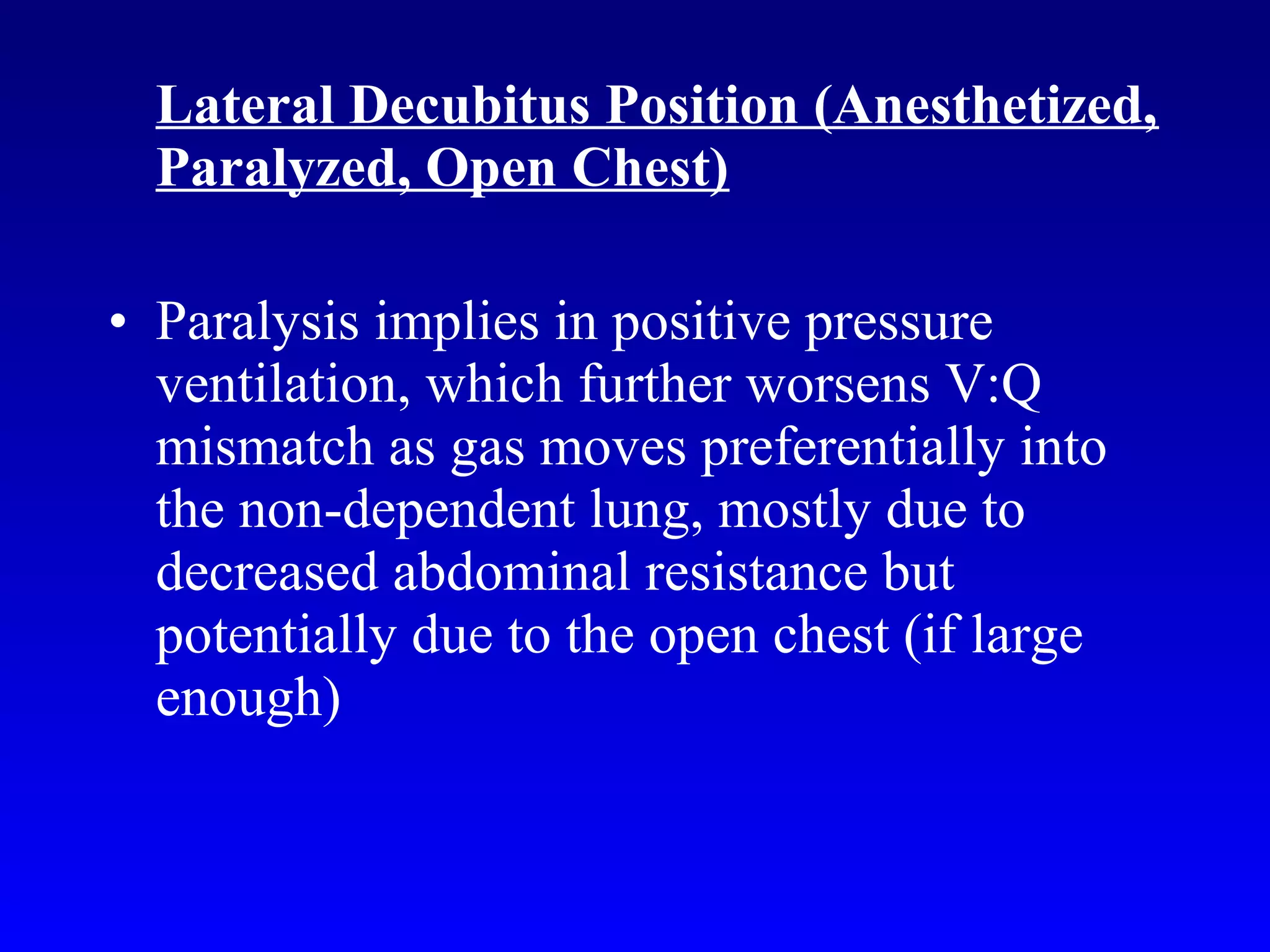 Lateral Decubitus Position (Anesthetized,
Paralyzed, Open Chest)
• Paralysis implies in positive pressure
ventilation, which further worsens V:Q
mismatch as gas moves preferentially into
the non-dependent lung, mostly due to
decreased abdominal resistance but
potentially due to the open chest (if large
enough)
 