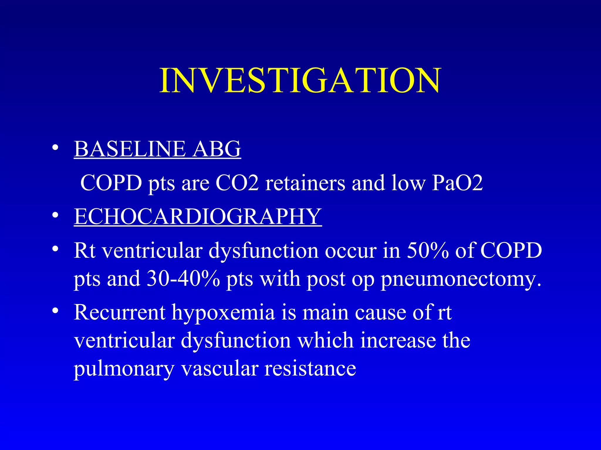 • BASELINE ABG
COPD pts are CO2 retainers and low PaO2
• ECHOCARDIOGRAPHY
• Rt ventricular dysfunction occur in 50% of COPD
pts and 30-40% pts with post op pneumonectomy.
• Recurrent hypoxemia is main cause of rt
ventricular dysfunction which increase the
pulmonary vascular resistance
INVESTIGATION
 