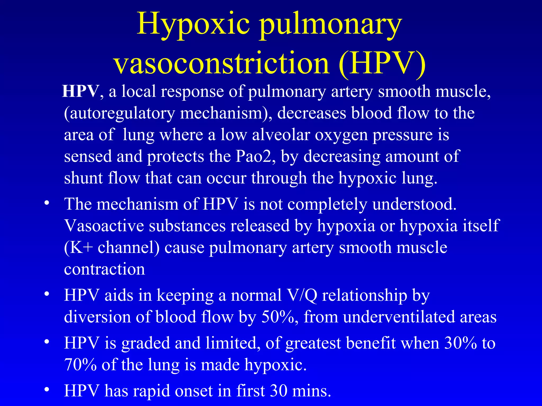 Hypoxic pulmonary
vasoconstriction (HPV)
HPV, a local response of pulmonary artery smooth muscle,
(autoregulatory mechanism), decreases blood flow to the
area of lung where a low alveolar oxygen pressure is
sensed and protects the Pao2, by decreasing amount of
shunt flow that can occur through the hypoxic lung.
• The mechanism of HPV is not completely understood.
Vasoactive substances released by hypoxia or hypoxia itself
(K+ channel) cause pulmonary artery smooth muscle
contraction
• HPV aids in keeping a normal V/Q relationship by
diversion of blood flow by 50%, from underventilated areas
• HPV is graded and limited, of greatest benefit when 30% to
70% of the lung is made hypoxic.
• HPV has rapid onset in first 30 mins.
 