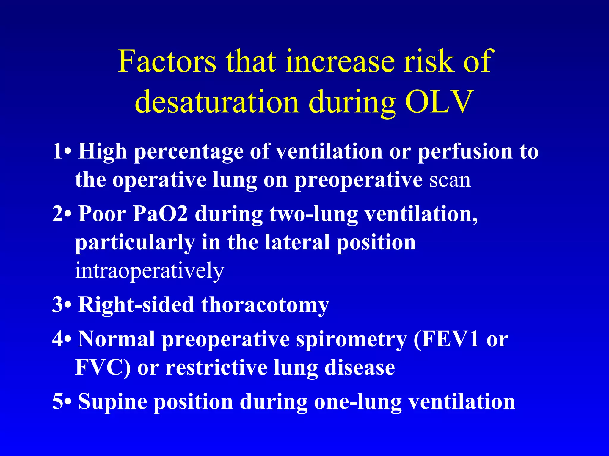 Factors that increase risk of
desaturation during OLV
1• High percentage of ventilation or perfusion to
the operative lung on preoperative scan
2• Poor PaO2 during two-lung ventilation,
particularly in the lateral position
intraoperatively
3• Right-sided thoracotomy
4• Normal preoperative spirometry (FEV1 or
FVC) or restrictive lung disease
5• Supine position during one-lung ventilation
 