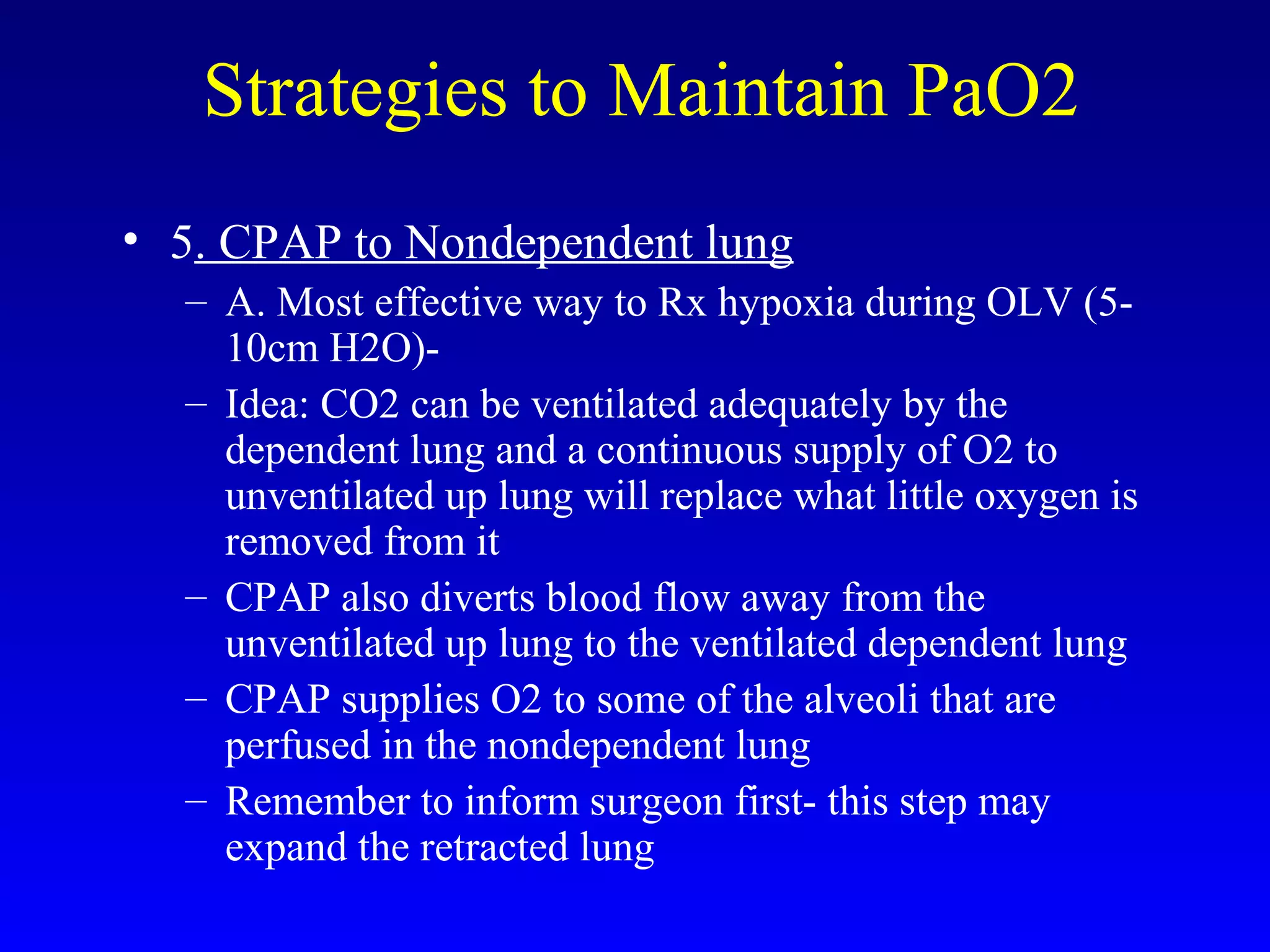 Strategies to Maintain PaO2
• 5. CPAP to Nondependent lung
– A. Most effective way to Rx hypoxia during OLV (5-
10cm H2O)-
– Idea: CO2 can be ventilated adequately by the
dependent lung and a continuous supply of O2 to
unventilated up lung will replace what little oxygen is
removed from it
– CPAP also diverts blood flow away from the
unventilated up lung to the ventilated dependent lung
– CPAP supplies O2 to some of the alveoli that are
perfused in the nondependent lung
– Remember to inform surgeon first- this step may
expand the retracted lung
 