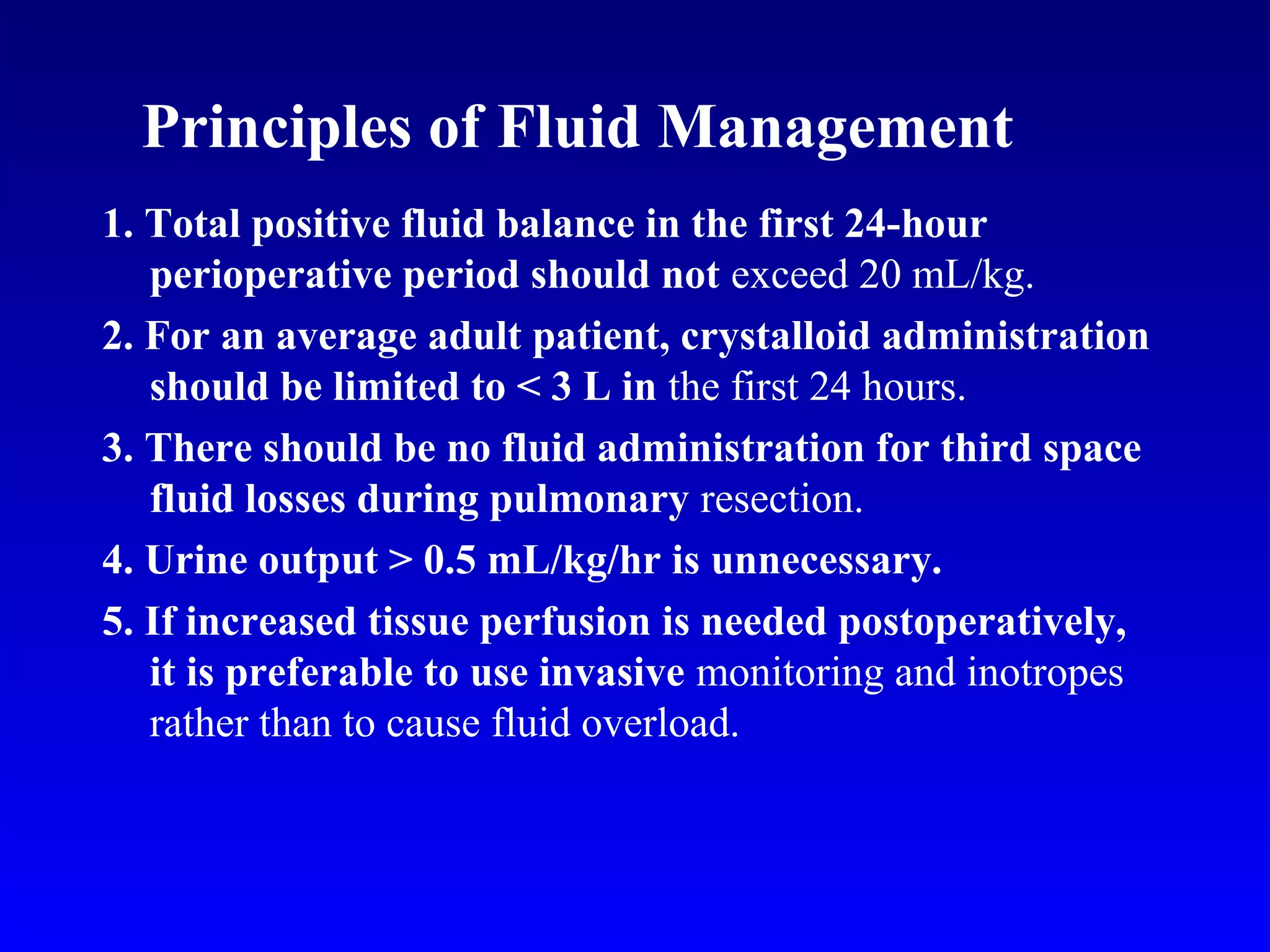 Principles of Fluid Management
1. Total positive fluid balance in the first 24-hour
perioperative period should not exceed 20 mL/kg.
2. For an average adult patient, crystalloid administration
should be limited to < 3 L in the first 24 hours.
3. There should be no fluid administration for third space
fluid losses during pulmonary resection.
4. Urine output > 0.5 mL/kg/hr is unnecessary.
5. If increased tissue perfusion is needed postoperatively,
it is preferable to use invasive monitoring and inotropes
rather than to cause fluid overload.
 