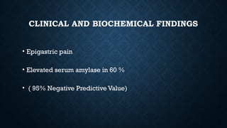 CLINICAL AND BIOCHEMICAL FINDINGS
• Epigastric pain
• Elevated serum amylase in 60 %
• ( 95% Negative Predictive Value)
 