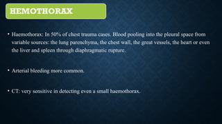 HEMOTHORAX
• Haemothorax: In 50% of chest trauma cases. Blood pooling into the pleural space from
variable sources: the lung parenchyma, the chest wall, the great vessels, the heart or even
the liver and spleen through diaphragmatic rupture.
• Arterial bleeding more common.
• CT: very sensitive in detecting even a small haemothorax.
 