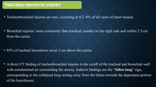 TRACHEA/BRONCHI INJURY
• Tracheobronchial injuries are rare, occurring in 0.2–8% of all cases of chest trauma.
• Bronchial injuries: more commonly than tracheal, usually on the right side and within 2.5 cm
from the carina.
• 85% of tracheal lacerations occur 2 cm above the carina.
• A direct CT finding of tracheobronchial injuries is the cutoff of the tracheal and bronchial wall
with extraluminal air surrounding the airway. Indirect findings are the “fallen lung” sign,
corresponding to the collapsed lung resting away from the hilum towards the dependent portion
of the hemithorax.
 