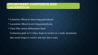 PULMONARY CONTUSION AND
LACERATION
• Contusion: Blood in intact lung parenchyma
• Laceration: Blood in torn lung parenchyma
• Chest film cannot differentiate them.
Contusions peak in 2-3 days, begin to resolve in a week; lacerations
take much longer to resolve and may leave scars.
 