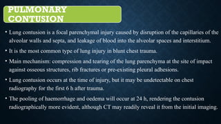 PULMONARY
CONTUSION
• Lung contusion is a focal parenchymal injury caused by disruption of the capillaries of the
alveolar walls and septa, and leakage of blood into the alveolar spaces and interstitium.
• It is the most common type of lung injury in blunt chest trauma.
• Main mechanism: compression and tearing of the lung parenchyma at the site of impact
against osseous structures, rib fractures or pre-existing pleural adhesions.
• Lung contusion occurs at the time of injury, but it may be undetectable on chest
radiography for the first 6 h after trauma.
• The pooling of haemorrhage and oedema will occur at 24 h, rendering the contusion
radiographically more evident, although CT may readily reveal it from the initial imaging.
 