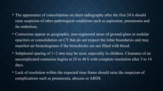 • The appearance of consolidation on chest radiography after the first 24 h should
raise suspicion of other pathological conditions such as aspiration, pneumonia and
fat embolism.
• Contusions appear as geographic, non-segmental areas of ground-glass or nodular
opacities or consolidation on CT that do not respect the lobar boundaries and may
manifest air bronchograms if the bronchioles are not filled with blood.
• Subpleural sparing of 1–2 mm may be seen, especially in children. Clearance of an
uncomplicated contusion begins at 24 to 48 h with complete resolution after 3 to 14
days.
• Lack of resolution within the expected time frame should raise the suspicion of
complications such as pneumonia, abscess or ARDS.
 