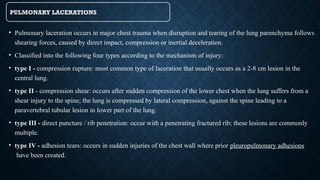 PULMONARY LACERATIONS
• Pulmonary laceration occurs in major chest trauma when disruption and tearing of the lung parenchyma follows
shearing forces, caused by direct impact, compression or inertial deceleration.
• Classified into the following four types according to the mechanism of injury:
• type I - compression rupture: most common type of laceration that usually occurs as a 2-8 cm lesion in the
central lung.
• type II - compression shear: occurs after sudden compression of the lower chest when the lung suffers from a
shear injury to the spine; the lung is compressed by lateral compression, against the spine leading to a
paravertebral tubular lesion in lower part of the lung.
• type III - direct puncture / rib penetration: occur with a penetrating fractured rib; these lesions are commonly
multiple.
• type IV - adhesion tears: occurs in sudden injuries of the chest wall where prior pleuropulmonary adhesions
have been created.
 