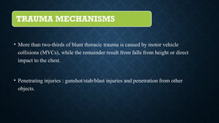 TRAUMA MECHANISMS
• More than two-thirds of blunt thoracic trauma is caused by motor vehicle
collisions (MVCs), while the remainder result from falls from height or direct
impact to the chest.
• Penetrating injuries : gunshot/stab/blast injuries and penetration from other
objects.
 