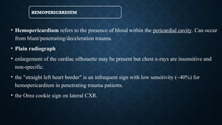 HEMOPERICARDIUM
• Hemopericardium refers to the presence of blood within the pericardial cavity. Can occur
from blunt/penetrating/deceleration trauma.
• Plain radiograph
• enlargement of the cardiac silhouette may be present but chest x-rays are insensitive and
non-specific.
• the "straight left heart border" is an infrequent sign with low sensitivity (~40%) for
hemopericardium in penetrating trauma patients.
• ​
the Oreo cookie sign on lateral CXR.
 