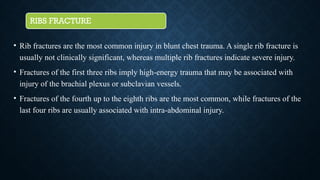 RIBS FRACTURE
• Rib fractures are the most common injury in blunt chest trauma. A single rib fracture is
usually not clinically significant, whereas multiple rib fractures indicate severe injury.
• Fractures of the first three ribs imply high-energy trauma that may be associated with
injury of the brachial plexus or subclavian vessels.
• Fractures of the fourth up to the eighth ribs are the most common, while fractures of the
last four ribs are usually associated with intra-abdominal injury.
 