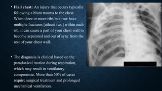 • Flail chest: An injury that occurs typically
following a blunt trauma to the chest.
When three or more ribs in a row have
multiple fractures [atleast two] within each
rib, it can cause a part of your chest wall to
become separated and out of sync from the
rest of your chest wall.
• The diagnosis is clinical based on the
paradoxical motion during respiration,
which may result in ventilatory
compromise. More than 50% of cases
require surgical treatment and prolonged
mechanical ventilation.
 