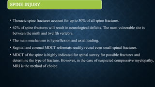SPINE INJURY
• Thoracic spine fractures account for up to 30% of all spine fractures.
• 62% of spine fractures will result in neurological deficits. The most vulnerable site is
between the ninth and twelfth vertebra.
• The main mechanism is hyperflexion and axial loading.
• Sagittal and coronal MDCT reformats readily reveal even small spinal fractures.
• MDCT of the spine is highly indicated for spinal survey for possible fractures and
determine the type of fracture. However, in the case of suspected compressive myelopathy,
MRI is the method of choice.
 