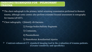 IMAGING TECHNIQUES FOR PULMONARY
TRAUMA
 The chest radiograph is the primary initial screening examination performed in thoracic
trauma, although some centres also perform extended focused assessment in sonography
for trauma (eFAST).
 Chest radiography :1]Identify rib fractures
2] Foreign bodies/ballistic fragments
3] Contusions,
4] Pneumothorax
5] Hemothorax &mediastinal injuries
 Contrast-enhanced CT :standard imaging tool in the evaluation of trauma patients.
(Greater sensitivity and specificity)
 