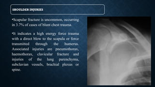 SHOULDER INJURIES
•Scapular fracture is uncommon, occurring
in 3.7% of cases of blunt chest trauma.
•It indicates a high energy force trauma
with a direct blow to the scapula or force
transmitted through the humerus.
Associated injuries are pneumothorax,
haemothorax, clavicular fracture and
injuries of the lung parenchyma,
subclavian vessels, brachial plexus or
spine.
 