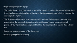 • Signs of diaphragmatic injury:
• The collar sign (or hourglass sign) : a waist-like constriction of the herniating hollow viscus
from the abdomen into the chest at the site of the diaphragmatic tear, which is classical for
diaphragmatic rupture.
• The dependent viscera sign: when a patient with a ruptured diaphragm lies supine at ct
examination, the herniated viscera (bowel or solid organs) are no longer supported
posteriorly by the injured diaphragm and fall to a dependent position against the posterior
ribs.
• Segmental non-recognition of the diaphragm.
• Focal diaphragmatic thickening.
 