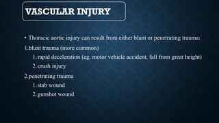 VASCULAR INJURY
• Thoracic aortic injury can result from either blunt or penetrating trauma:
1.blunt trauma (more common)
1.rapid deceleration (eg. motor vehicle accident, fall from great height)
2.crush injury
2.penetrating trauma
1.stab wound
2.gunshot wound
 