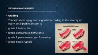 THORACIC AORTIC INJURY
• Grading
• Thoracic aortic injury can be graded according to the severity of
injury. One grading system is
• grade 1: intimal tear
• grade 2: intramural hematoma
• grade 3: pseudoaneurysm formation
• grade 4: free rupture
 
