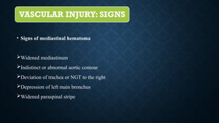 VASCULAR INJURY: SIGNS
• Signs of mediastinal hematoma
Widened mediastinum
Indistinct or abnormal aortic contour
Deviation of trachea or NGT to the right
Depression of left main bronchus
Widened paraspinal stripe
 