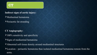 CT
Indirect signs of aortic injury:
Mediastinal hematoma
Periaortic fat stranding
CT Angiography:
100% sensitivity and specificity
Signs of mediastinal hematoma
Abnormal soft tissue density around mediastinal structures
Location – periaortic hematoma than isolated mediastinal hematoma remote from the
aorta.
 