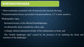 PNEUMOTHORAX
• Most commonly associated with rib fractures that lacerate the lung.
•Tracheobronchial always associated with pneumothorax. CT is more sensitive.
•Radiographic signs :
(1)Increased lucency at the affected hemidiaphragm,
(2)An abnormally deep costophrenic sulcus sign,
(3)A sharply defined radiolucent border of the mediastinum or heart, and
(4)The “double diaphragm sign” caused by the presence of air outlining the dome and
insertion of the diaphragm.
 