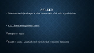 SPLEEN
• Most common injured organ in blunt trauma (40% of all solid organ injuries)
• CECT is the investigation of choice
Integrity of organs
Extent of injury / Localization of parenchymal contusions, hematoma
 