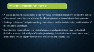 TENSION PNEUMOTHORAX
• A tension pneumothorax is due to a one-way valve mechanism that allows air into but not out
of the pleural space, thereby allowing the pleural pressure to exceed atmospheric pressure.
• Findings: collapse of the ipsilateral lung, contralateral mediastinal deviation, and inversion of
the ipsilateral diaphragm.
• Since tension pneumothorax is a clinical diagnosis, and patients may have mediastinal
deviation without clinical signs of tension physiology (impaired venous return to the heart),
likely due to loss of negative intrapleural pressure on the affected side.
 