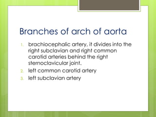 Branches of arch of aorta
1. brachiocephalic artery, it divides into the
right subclavian and right common
carotid arteries behind the right
sternoclavicular joint.
2. left common carotid artery
3. left subclavian artery
 