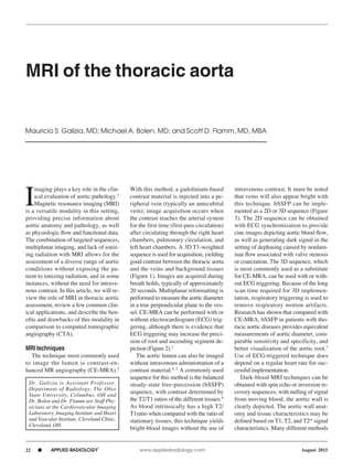 22 n APPLIED RADIOLOGY
©
	 www.appliedradiology.com August 2015
I
maging plays a key role in the clin-
ical evaluation of aortic pathology.1
Magnetic resonance imaging (MRI)
is a versatile modality in this setting,
providing precise information about
aortic anatomy and pathology, as well
as physiologic flow and functional data.
The combination of targeted sequences,
multiplanar imaging, and lack of ioniz-
ing radiation with MRI allows for the
assessment of a diverse range of aortic
conditions without exposing the pa-
tient to ionizing radiation, and in some
instances, without the need for intrave-
nous contrast. In this article, we will re-
view the role of MRI in thoracic aortic
assessment, review a few common clin-
ical applications, and describe the ben-
efits and drawbacks of this modality in
comparison to computed tomographic
angiography (CTA).
	
MRI techniques
The technique most commonly used
to image the lumen is contrast-en-
hanced MR angiography (CE-MRA).2
With this method, a gadolinium-based
contrast material is injected into a pe-
ripheral vein (typically an antecubital
vein); image acquisition occurs when
the contrast reaches the arterial system
for the first time (first-pass circulation)
after circulating through the right heart
chambers, pulmonary circulation, and
left heart chambers. A 3D T1-weighted
sequence is used for acquisition, yielding
good contrast between the thoracic aorta
and the veins and background tissues
(Figure 1). Images are acquired during
breath holds, typically of approximately
20 seconds. Multiplanar reformatting is
performed to measure the aortic diameter
in a true perpendicular plane to the ves-
sel. CE-MRA can be performed with or
without electrocardiogram (ECG) trig-
gering, although there is evidence that
ECG triggering may increase the preci-
sion of root and ascending segment de-
piction (Figure 2).3
The aortic lumen can also be imaged
without intravenous administration of a
contrast material.4, 5
A commonly used
sequence for this method is the balanced
steady-state free-precession (bSSFP)
sequence, with contrast determined by
the T2/T1 ratios of the different tissues.6
As blood intrinsically has a high T2/
T1ratio when compared with the ratio of
stationary tissues, this technique yields
bright-blood images without the use of
intravenous contrast. It must be noted
that veins will also appear bright with
this technique. bSSFP can be imple-
mented as a 2D or 3D sequence (Figure
3). The 2D sequence can be obtained
with ECG synchronization to provide
cine images depicting aortic blood flow,
as well as generating dark signal in the
setting of dephasing caused by nonlam-
inar flow associated with valve stenosis
or coarctation. The 3D sequence, which
is most commonly used as a substitute
for CE-MRA, can be used with or with-
out ECG triggering. Because of the long
scan time required for 3D implemen-
tation, respiratory triggering is used to
remove respiratory motion artifacts.
Research has shown that compared with
CE-MRA, bSSFP in patients with tho-
racic aortic diseases provides equivalent
measurements of aortic diameter, com-
parable sensitivity and specificity, and
better visualization of the aortic root.7
Use of ECG-triggered technique does
depend on a regular heart rate for suc-
cessful implementation.
Dark-blood MRI techniques can be
obtained with spin echo or inversion re-
covery sequences; with nulling of signal
from moving blood, the aortic wall is
clearly depicted. The aortic wall anat-
omy and tissue characteristics may be
defined based on T1, T2, and T2* signal
characteristics. Many different methods
MRI of the thoracic aorta
Mauricio S. Galizia, MD; Michael A. Bolen, MD; and Scott D. Flamm, MD, MBA
Dr. Galizia is Assistant Professor,
Department of Radiology, The Ohio
State University, Columbus, OH and
Dr. Bolen and Dr. Flamm are Staff Phy-
sicians at the Cardiovascular Imaging
Laboratory, Imaging Institute and Heart
and Vascular Institute, Cleveland Clinic,
Cleveland, OH.
 