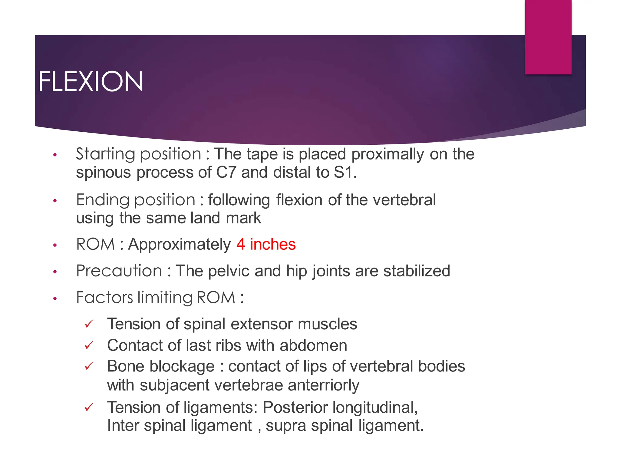 FLEXION
• Starting position : The tape is placed proximally on the
spinous process of C7 and distal to S1.
• Ending position : following flexion of the vertebral
using the same land mark
• ROM : Approximately 4 inches
• Precaution : The pelvic and hip joints are stabilized
• Factors limiting ROM :
 Tension of spinal extensor muscles
 Contact of last ribs with abdomen
 Bone blockage : contact of lips of vertebral bodies
with subjacent vertebrae anterriorly
 Tension of ligaments: Posterior longitudinal,
Inter spinal ligament , supra spinal ligament.
 