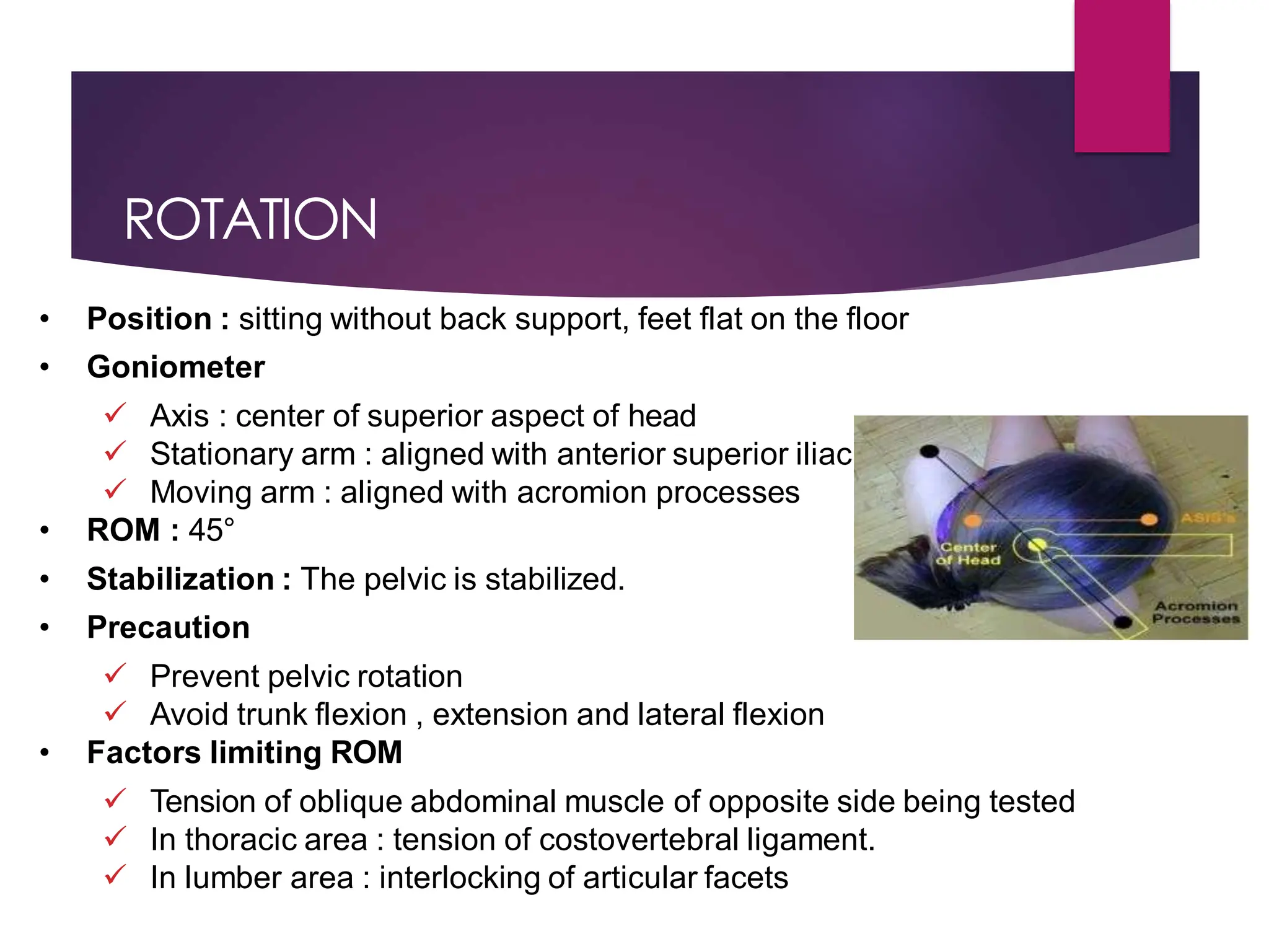ROTATION
• Position : sitting without back support, feet flat on the floor
• Goniometer
 Axis : center of superior aspect of head
 Stationary arm : aligned with anterior superior iliac spines
 Moving arm : aligned with acromion processes
• ROM : 45°
• Stabilization : The pelvic is stabilized.
• Precaution
 Prevent pelvic rotation
 Avoid trunk flexion , extension and lateral flexion
• Factors limiting ROM
 Tension of oblique abdominal muscle of opposite side being tested
 In thoracic area : tension of costovertebral ligament.
 In lumber area : interlocking of articular facets
 