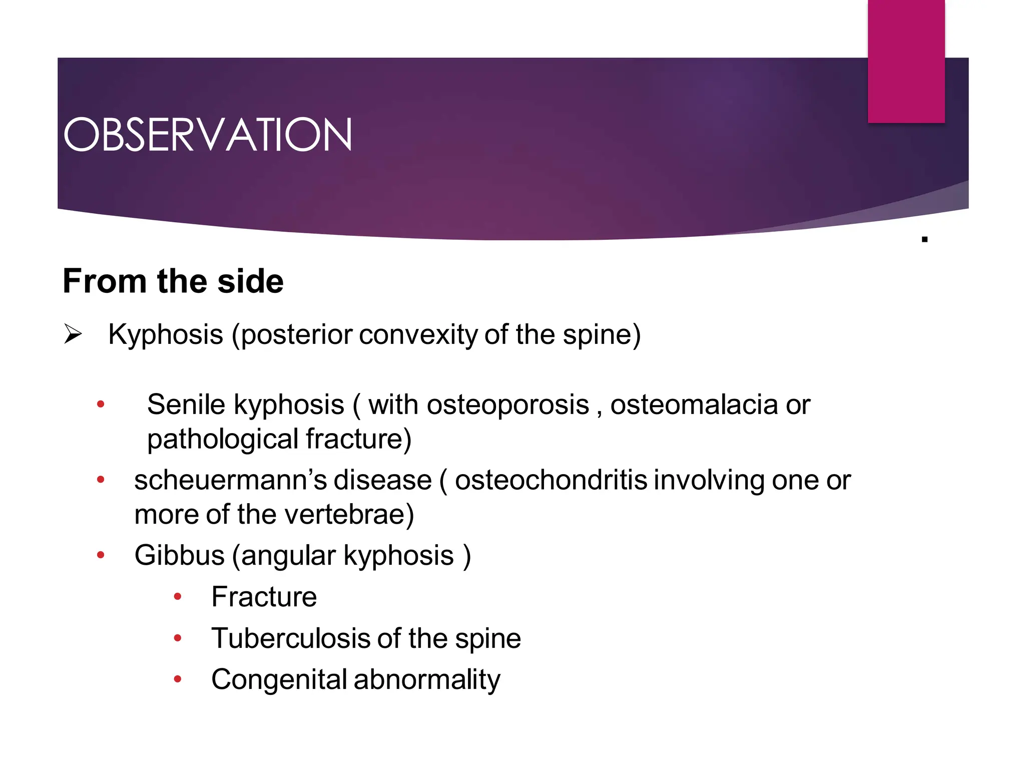 OBSERVATION
From the side
 Kyphosis (posterior convexity of the spine)
• Senile kyphosis ( with osteoporosis , osteomalacia or
pathological fracture)
• scheuermann’s disease ( osteochondritis involving one or
more of the vertebrae)
• Gibbus (angular kyphosis )
• Fracture
• Tuberculosis of the spine
• Congenital abnormality
.
 