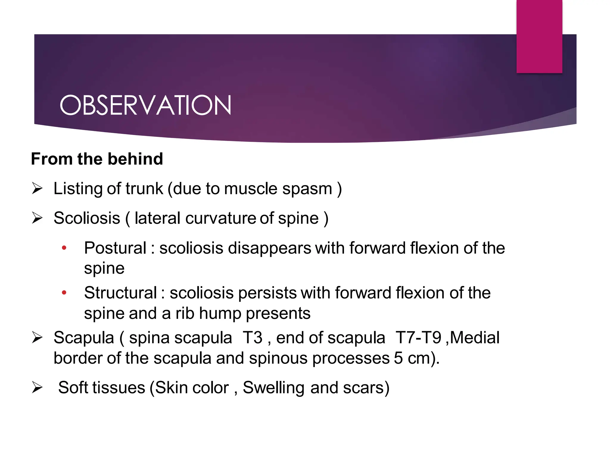 OBSERVATION
From the behind
 Listing of trunk (due to muscle spasm )
 Scoliosis ( lateral curvature of spine )
• Postural : scoliosis disappears with forward flexion of the
spine
• Structural : scoliosis persists with forward flexion of the
spine and a rib hump presents
 Scapula ( spina scapula T3 , end of scapula T7-T9 ,Medial
border of the scapula and spinous processes 5 cm).
 Soft tissues (Skin color , Swelling and scars)
 