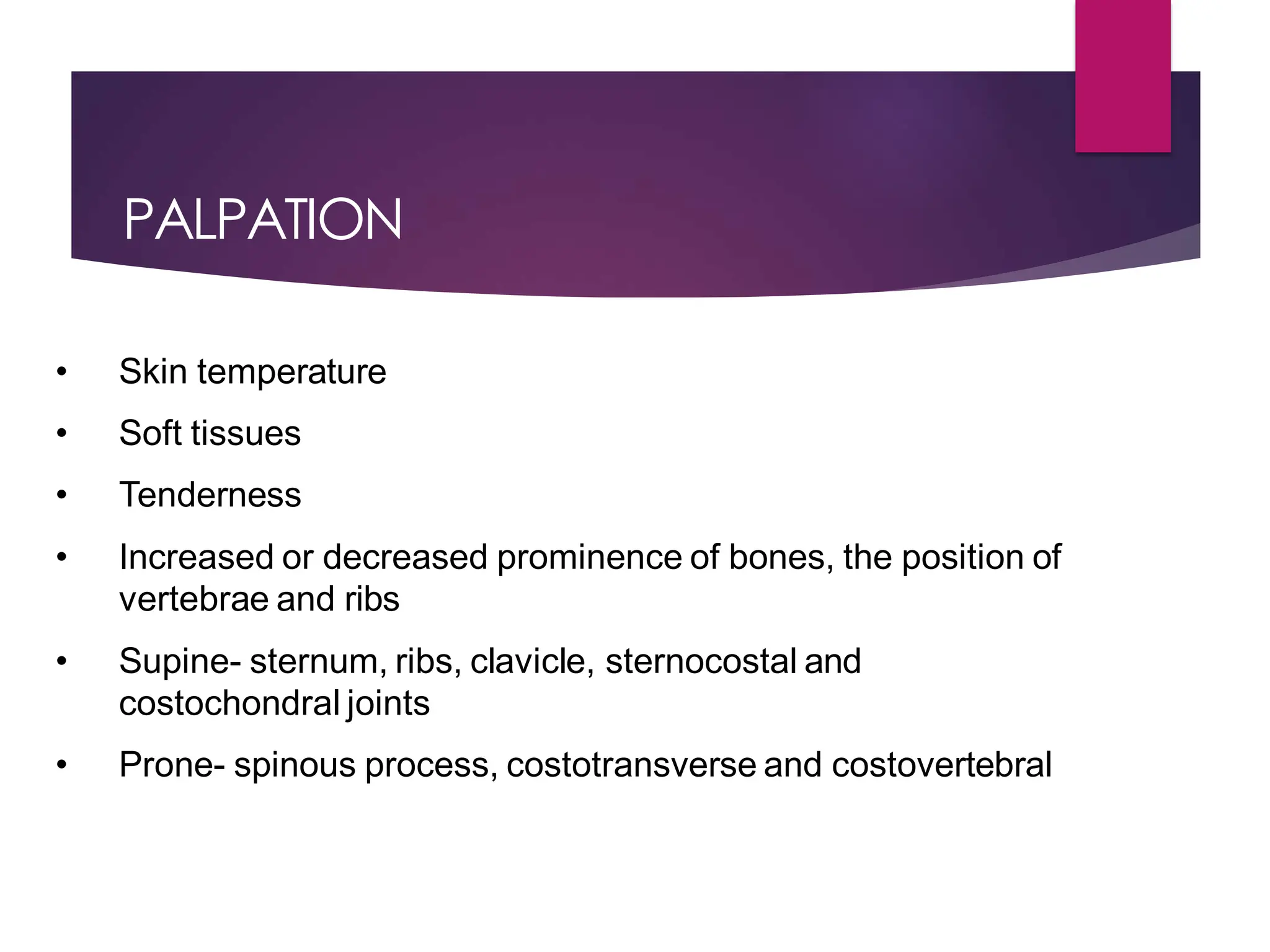 PALPATION
• Skin temperature
• Soft tissues
• Tenderness
• Increased or decreased prominence of bones, the position of
vertebrae and ribs
• Supine- sternum, ribs, clavicle, sternocostal and
costochondral joints
• Prone- spinous process, costotransverse and costovertebral
 