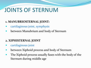 JOINTS OF STERNUM
1. MANUBRIOSTERNAL JOINT:
 cartilaginous joint, symphysis
 between Manubrium and body of Sternum
2. XIPHISTERNAL JOINT
 cartilaginous joint
 between Xiphoid process and body of Sternum
 The Xiphoid process usually fuses with the body of the
Sternum during middle age
 
